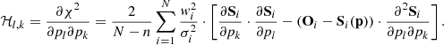 $$ \begin{aligned} \mathcal{H} _{l,k} = \frac{\partial \chi ^2}{\partial p_l \partial p_k} = \frac{2}{N-n}\sum _{i=1}^N \frac{w_{i}^2}{\sigma _i^2} \cdot \left[\frac{\partial \mathbf S _i}{\partial p_k}\cdot \frac{\partial \mathbf S _i}{\partial p_l} - \left( \mathbf O _{i} - \mathbf S _i(\mathbf p ) \right)\cdot \frac{\partial ^2\mathbf S _i}{\partial p_l \partial p_k}\right]. \end{aligned} $$