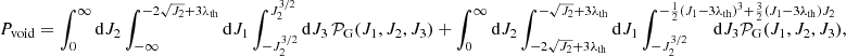 $$ \begin{aligned}&P_{\rm void} = \int _{0}^\infty \mathrm{d}J_2 \int _{-\infty }^{-2\sqrt{J_2}+3\lambda _{\rm th}}\mathrm{d}J_1 \int _{-J_2^{3/2}}^{J_2^{3/2}} \mathrm{d}J_3 \,\mathcal{P} _{\rm G}(J_1,J_2,J_3) + \int _{0}^\infty \mathrm{d}J_2 \int _{-2\sqrt{J_2}+3\lambda _{\rm th}}^{-\sqrt{J_2}+3\lambda _{\rm th}} \mathrm{d}J_1 \int _{-J_2^{3/2}}^{-\frac{1}{2}(J_1-3\lambda _{\rm th})^3+\frac{3}{2}(J_1-3\lambda _{\rm th})J_2} \!\!\!\!\!\!\!\!\!\!\!\!\!\!\!\!\!\!\!\!\!\!\!\!\!\!\!\!\!\!\!\!\!\!\!\!\!\!\!\!\!\! \mathrm{d}J_3 \mathcal{P} _{\rm G}(J_1,J_2,J_3), \end{aligned} $$