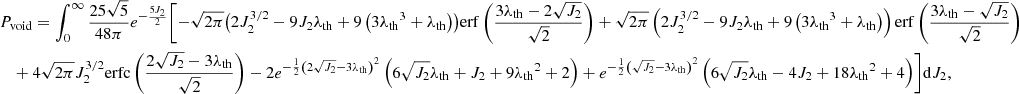 $$ \begin{aligned}&P_{\rm void}=\int _0^\infty \frac{25 \sqrt{5}}{48\pi } e^{-\frac{5 J_2}{2}}\Biggl [-\sqrt{2 \pi } \bigl (2 J_2^{3/2}-9 J_2 \lambda _{\rm th} + 9 \left(3 {\lambda _{\rm th}}^3+{\lambda _{\rm th}}\right)\bigr ) \mathrm{erf}\left(\frac{3 {\lambda _{\rm th}}-2 \sqrt{J_2}}{\sqrt{2}}\right) +\sqrt{2 \pi } \left(2 J_2^{3/2}-9 J_2 {\lambda _{\rm th}}+9 \left(3 {\lambda _{\rm th}}^3+{\lambda _{\rm th}}\right)\right) \mathrm{erf}\left(\frac{3 {\lambda _{\rm th}}-\sqrt{J_2}}{\sqrt{2}}\right) \nonumber \\ &\quad + 4 \sqrt{2 \pi } J_2^{3/2} \mathrm{erfc}\left(\frac{2 \sqrt{J_2}-3 {\lambda _{\rm th}}}{\sqrt{2}}\right)-2 e^{-\frac{1}{2} \left(2 \sqrt{J_2}-3 {\lambda _{\rm th}}\right)^2} \left(6 \sqrt{J_2} {\lambda _{\rm th}}+J_2+9{\lambda _{\rm th}}^2+2\right) + e^{-\frac{1}{2} \left(\sqrt{J_2}-3 {\lambda _{\rm th}}\right)^2} \left(6 \sqrt{J_2} {\lambda _{\rm th}}-4 J_2+18 {\lambda _{\rm th}}^2+4\right)\Biggr ]\mathrm{d}J_2, \end{aligned} $$