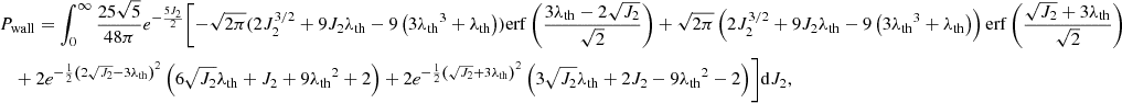 $$ \begin{aligned}&P_{\rm wall}=\int _0^\infty \frac{25 \sqrt{5}}{48\pi } e^{-\frac{5 J_2}{2}} \Biggl [-\sqrt{2 \pi } (2 J_2^{3/2}+9 J_2 {\lambda _{\rm th}} - 9 \left(3 {\lambda _{\rm th}}^3+{\lambda _{\rm th}}\right)) \mathrm{erf}\left(\frac{3 {\lambda _{\rm th}}-2 \sqrt{J_2}}{\sqrt{2}}\right) +\sqrt{2 \pi } \left(2 J_2^{3/2}+9 J_2 {\lambda _{\rm th}}-9 \left(3 {\lambda _{\rm th}}^3+{\lambda _{\rm th}}\right)\right) \mathrm{erf}\left(\frac{\sqrt{J_2}+3 {\lambda _{\rm th}}}{\sqrt{2}}\right) \nonumber \\ &\quad + 2 e^{-\frac{1}{2} \left(2 \sqrt{J_2}-3 {\lambda _{\rm th}}\right)^2} \left(6 \sqrt{J_2} {\lambda _{\rm th}}+J_2+9 {\lambda _{\rm th}}^2+2\right) +2 e^{-\frac{1}{2} \left(\sqrt{J_2}+3 {\lambda _{\rm th}}\right)^2} \left(3 \sqrt{J_2} {\lambda _{\rm th}}+2 J_2-9 {\lambda _{\rm th}}^2-2\right)\Biggr ]\mathrm{d}J_2, \end{aligned} $$
