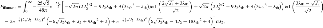 $$ \begin{aligned}&P_{\rm filament} =\int _0^\infty -\frac{25 \sqrt{5}}{48\pi } e^{-\frac{5 J_2}{2}} \Biggl [-\sqrt{2 \pi } (2 J_2^{3/2}-9 J_2 {\lambda _{\rm th}} + 9 \left(3 {\lambda _{\rm th}}^3+{\lambda _{\rm th}}\right)) \mathrm{erf}\left(\frac{2 \sqrt{J_2}+3 {\lambda _{\rm th}}}{\sqrt{2}}\right) +\sqrt{2 \pi } \left(2 J_2^{3/2}-9 J_2 {\lambda _{\rm th}}+9 \left(3 {\lambda _{\rm th}}^3+{\lambda _{\rm th}}\right)\right) \mathrm{erf}\left(\frac{3 {\lambda _{\rm th}}-\sqrt{J_2}}{\sqrt{2}}\right) \nonumber \\ &\quad - 2 e^{-\frac{1}{2} \left(2 \sqrt{J_2}+3 {\lambda _{\rm th}}\right)^2} \left(-6 \sqrt{J_2} {\lambda _{\rm th}}+J_2+9 {\lambda _{\rm th}}^2+2\right)+e^{-\frac{1}{2} \left(\sqrt{J_2}-3 {\lambda _{\rm th}}\right)^2} \left(6 \sqrt{J_2} {\lambda _{\rm th}}-4 J_2+18 {\lambda _{\rm th}}^2+4\right)\Biggr ]\mathrm{d}J_2, \end{aligned} $$
