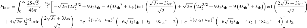$$ \begin{aligned}&P_{\rm knot} =\int _0^\infty \frac{25 \sqrt{5}}{48 \pi } e^{-\frac{5 J_2}{2}} \Biggl [-\sqrt{2 \pi } (2 J_2^{3/2}+9 J_2 {\lambda _{\rm th}} - 9 \left(3 {\lambda _{\rm th}}^3+{\lambda _{\rm th}}\right)) \mathrm{erf}\left(\frac{\sqrt{J_2}+3 {\lambda _{\rm th}}}{\sqrt{2}}\right)+\sqrt{2 \pi } \left(2 J_2^{3/2}+9 J_2 {\lambda _{\rm th}}-9 \left(3 {\lambda _{\rm th}}^3+{\lambda _{\rm th}}\right)\right) \mathrm{erf}\left(\frac{2 \sqrt{J_2}+3 {\lambda _{\rm th}}}{\sqrt{2}}\right) \nonumber \\ &\quad + 4 \sqrt{2 \pi } J_2^{3/2} \mathrm{erfc}\left(\frac{2 \sqrt{J_2}+3 {\lambda _{\rm th}}}{\sqrt{2}}\right) -2 e^{-\frac{1}{2} \left(2 \sqrt{J_2}+3 {\lambda _{\rm th}}\right)^2} \left(-6 \sqrt{J_2} {\lambda _{\rm th}}+J_2+9 {\lambda _{\rm th}}^2+2\right) + e^{-\frac{1}{2} \left(\sqrt{J_2}+3 {\lambda _{\rm th}}\right)^2} \left(-6 \sqrt{J_2} {\lambda _{\rm th}}-4 J_2+18 {\lambda _{\rm th}}^2+4\right)\Biggr ]\mathrm{d}J_2, \end{aligned} $$
