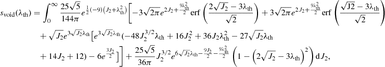 $$ \begin{aligned} s_{\rm void}(\lambda _{\rm th})&=\int _0^\infty \frac{25 \sqrt{5}}{144 \pi } e^{\frac{1}{2} (-9) \left(J_2+\lambda _{\rm th}^2\right)} \Biggl [-3 \sqrt{2 \pi } e^{2 J_2+\frac{9 \lambda _{\rm th}^2}{2}} \mathrm{erf}\left(\frac{2 \sqrt{J_2}-3 \lambda _{\rm th}}{\sqrt{2}}\right) +3 \sqrt{2 \pi } e^{2 J_2+\frac{9 \lambda _{\rm th}^2}{2}} \mathrm{erf}\left(\frac{\sqrt{\mathrm{J2}}-3 \lambda _{\rm th}}{\sqrt{2}}\right)\nonumber \\&\quad +\sqrt{J_2} e^{3 \sqrt{J_2} \lambda _{\rm th}} \bigl [e^{3 \sqrt{J_2} \lambda _{\rm th}} (-48 J_2^{3/2} \lambda _{\rm th}+16 J_2^2+36 J_2 \lambda _{\rm th}^2 - 27 \sqrt{J_2} \lambda _{\rm th}\nonumber \\ &\quad +14 J_2+12)-6 e^{\frac{3 J_2}{2}}\bigr ]\Biggr ] +\frac{25 \sqrt{5}}{36 \pi } J_2^{3/2} e^{6 \sqrt{J_2} \lambda _{\rm th}-\frac{9 J_2}{2}-\frac{9 \lambda _{\rm th}^2}{2}} \left(1-\left(2 \sqrt{J_2}-3 \lambda _{\rm th}\right)^2\right)\mathrm{d}J_2, \end{aligned} $$