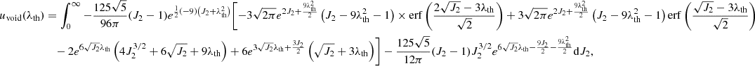 $$ \begin{aligned} u_{\rm void}(\lambda _{\rm th})&=\int _0^\infty -\frac{125 \sqrt{5}}{96 \pi } (J_2-1) e^{\frac{1}{2} (-9) \left(J_2+\lambda _{\rm th}^2\right)} \Biggl [-3 \sqrt{2 \pi } e^{2 J_2+\frac{9 \lambda _{\rm th}^2}{2}} \left(J_2-9 \lambda _{\rm th}^2-1\right) \times \mathrm{erf}\left(\frac{2 \sqrt{J_2}-3 \lambda _{\rm th}}{\sqrt{2}}\right) +3 \sqrt{2 \pi } e^{2 J_2+\frac{9 \lambda _{\rm th}^2}{2}} \left(J_2-9 \lambda _{\rm th}^2-1\right) \mathrm{erf}\left(\frac{\sqrt{J_2}-3 \lambda _{\rm th}}{\sqrt{2}}\right) \nonumber \\ &\quad - 2 e^{6 \sqrt{J_2} \lambda _{\rm th}} \left(4 J_2^{3/2}+6 \sqrt{J_2}+9 \lambda _{\rm th}\right) + 6 e^{3 \sqrt{J_2} \lambda _{\rm th}+\frac{3 J_2}{2}} \left(\sqrt{J_2}+3 \lambda _{\rm th}\right)\Biggr ] -\frac{125 \sqrt{5}}{12 \pi } (J_2-1) J_2^{3/2} e^{6 \sqrt{J_2} \lambda _{\rm th}-\frac{9 J_2}{2}-\frac{9 \lambda _{\rm th}^2}{2}}\mathrm{d}J_2, \end{aligned} $$