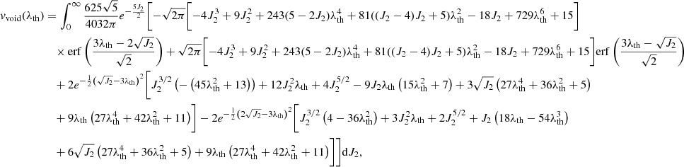 $$ \begin{aligned} v_{\rm void}(\lambda _{\rm th})&=\int _0^\infty \frac{625 \sqrt{5}}{4032 \pi } e^{-\frac{5 J_2}{2}} \Biggl [-\sqrt{2 \pi } \biggl [-4 J_2^3+9 J_2^2 + 243 (5-2 J_2) \lambda _{\rm th}^4 +81 ((J_2-4) J_2+5) \lambda _{\rm th}^2-18 J_2+729 \lambda _{\rm th}^6+15\biggr ] \nonumber \\&\quad \times \mathrm{erf}\left(\frac{3 \lambda _{\rm th}-2 \sqrt{J_2}}{\sqrt{2}}\right)+\sqrt{2 \pi } \biggl [-4 J_2^3+9 J_2^2+243 (5-2 J_2) \lambda _{\rm th}^4 + 81 ((J_2-4) J_2+5) \lambda _{\rm th}^2-18 J_2+729 \lambda _{\rm th}^6+15\biggr ] \mathrm{erf}\left(\frac{3 \lambda _{\rm th}-\sqrt{J_2}}{\sqrt{2}}\right)\nonumber \\&\quad +2 e^{-\frac{1}{2} \left(\sqrt{J_2}-3 \lambda _{\rm th}\right)^2} \biggl [J_2^{3/2} \left(-\left(45 \lambda _{\rm th}^2+13\right)\right)+12 J_2^2 \lambda _{\rm th} + 4 J_2^{5/2} -9 J_2 \lambda _{\rm th} \left(15 \lambda _{\rm th}^2+7\right)+3 \sqrt{J_2} \left(27 \lambda _{\rm th}^4+36 \lambda _{\rm th}^2+5\right)\nonumber \\&\quad +9 \lambda _{\rm th} \left(27 \lambda _{\rm th}^4+42 \lambda _{\rm th}^2+11\right)\biggr ]-2 e^{-\frac{1}{2} \left(2 \sqrt{J_2}-3 \lambda _{\rm th}\right)^2} \biggl [J_2^{3/2} \left(4-36 \lambda _{\rm th}^2\right) +3 J_2^2 \lambda _{\rm th}+2 J_2^{5/2}+J_2 \left(18 \lambda _{\rm th}-54 \lambda _{\rm th}^3\right)\nonumber \\&\quad +6 \sqrt{J_2} \left(27 \lambda _{\rm th}^4+36 \lambda _{\rm th}^2+5\right)+9 \lambda _{\rm th} \left(27 \lambda _{\rm th}^4+42 \lambda _{\rm th}^2+11\right)\biggr ]\Biggr ]\mathrm{d}J_2, \end{aligned} $$