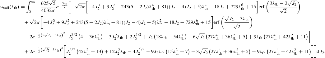 $$ \begin{aligned} v_{\rm wall}(\lambda _{\rm th})&=\int _0^\infty -\frac{625 \sqrt{5}}{4032 \pi } e^{-\frac{5 J_2}{2}} \Biggl [-\sqrt{2 \pi }\biggl [-4 J_2^3+9 J_2^2 + 243 (5-2 J_2) \lambda _{\rm th}^4 +81 ((J_2-4) J_2+5) \lambda _{\rm th}^2-18 J_2 + 729 \lambda _{\rm th}^6+15\biggl ] \mathrm{erf}\left(\frac{3 \lambda _{\rm th}-2 \sqrt{J_2}}{\sqrt{2}}\right)\nonumber \\&\quad +\sqrt{2 \pi } \biggl [-4 J_2^3+9 J_2^2+243 (5-2 J_2) \lambda _{\rm th}^4 + 81 ((J_2-4) J_2+5) \lambda _{\rm th}^2 -18 J_2+729 \lambda _{\rm th}^6+15\biggr ] \mathrm{erf}\left(\frac{\sqrt{J_2}+3 \lambda _{\rm th}}{\sqrt{2}}\right)\nonumber \\&\quad -2 e^{-\frac{1}{2} \left(2 \sqrt{J_2}-3 \lambda _{\rm th}\right)^2} \biggl [J_2^{3/2} \left(4-36 \lambda _{\rm th}^2\right)+3 J_2^2 \lambda _{\rm th}+2 J_2^{5/2} + J_2 \left(18 \lambda _{\rm th}-54 \lambda _{\rm th}^3\right) +6 \sqrt{J_2} \left(27 \lambda _{\rm th}^4+36 \lambda _{\rm th}^2+5\right) + 9 \lambda _{\rm th} \left(27 \lambda _{\rm th}^4+42 \lambda _{\rm th}^2+11\right)\biggr ]\nonumber \\&\quad +2 e^{-\frac{1}{2} \left(\sqrt{J_2}+3 \lambda _{\rm th}\right)^2} \biggl [J_2^{3/2} \left(45 \lambda _{\rm th}^2+13\right)+12 J_2^2 \lambda _{\rm th}-4 J_2^{5/2}-9 J_2 \lambda _{\rm th} \left(15 \lambda _{\rm th}^2+7\right) - 3 \sqrt{J_2} \left(27 \lambda _{\rm th}^4+36 \lambda _{\rm th}^2+5\right)+9 \lambda _{\rm th} \left(27 \lambda _{\rm th}^4+42 \lambda _{\rm th}^2+11\right)\biggr ]\Biggr ] \mathrm{d}J_2. \end{aligned} $$