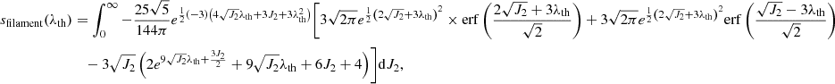 $$ \begin{aligned} s_{\rm filament}(\lambda _{\rm th})&=\int _0^\infty -\frac{25 \sqrt{5}}{144 \pi } e^{\frac{1}{2} (-3) \left(4 \sqrt{J_2} \lambda _{\rm th}+3 J_2+3 \lambda _{\rm th}^2\right)} \Biggl [3 \sqrt{2 \pi } e^{\frac{1}{2} \left(2 \sqrt{J_2}+3 \lambda _{\rm th}\right)^2} \times \mathrm{erf}\left(\frac{2 \sqrt{J_2}+3 \lambda _{\rm th}}{\sqrt{2}}\right) +3 \sqrt{2 \pi } e^{\frac{1}{2} \left(2 \sqrt{J_2}+3 \lambda _{\rm th}\right)^2} \mathrm{erf}\left(\frac{\sqrt{J_2}-3 \lambda _{\rm th}}{\sqrt{2}}\right) \nonumber \\ &\quad - 3 \sqrt{J_2} \left(2 e^{9 \sqrt{J_2} \lambda _{\rm th}+\frac{3 J_2}{2}}+9 \sqrt{J_2} \lambda _{\rm th}+6 J_2+4\right)\Biggr ] \mathrm{d}J_2, \end{aligned} $$
