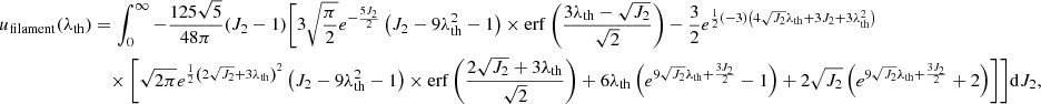 $$ \begin{aligned} u_{\rm filament}(\lambda _{\rm th})&=\int _0^\infty -\frac{125 \sqrt{5}}{48 \pi } (J_2-1) \Biggl [ 3 \sqrt{\frac{\pi }{2}} e^{-\frac{5 J_2}{2}} \left(J_2-9 \lambda _{\rm th}^2-1\right) \times \mathrm{erf}\left(\frac{3 \lambda _{\rm th}-\sqrt{J_2}}{\sqrt{2}}\right) - \frac{3}{2} e^{\frac{1}{2} (-3) \left(4 \sqrt{J_2} \lambda _{\rm th}+3 J_2+3 \lambda _{\rm th}^2\right)} \nonumber \\ &\quad \times \Biggl [\sqrt{2 \pi } e^{\frac{1}{2} \left(2 \sqrt{J_2}+3 \lambda _{\rm th}\right)^2} \left(J_2-9 \lambda _{\rm th}^2-1\right) \times \mathrm{erf}\left(\frac{2 \sqrt{J_2}+3 \lambda _{\rm th}}{\sqrt{2}}\right) + 6 \lambda _{\rm th} \left(e^{9 \sqrt{J_2} \lambda _{\rm th}+\frac{3 J_2}{2}}-1\right) +2 \sqrt{J_2} \left(e^{9 \sqrt{J_2} \lambda _{\rm th}+\frac{3 J_2}{2}}+2\right)\Biggr ]\Biggr ] \mathrm{d}J_2, \end{aligned} $$
