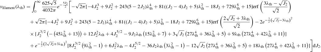 $$ \begin{aligned} v_{\rm filament}(\lambda _{\rm th})&=\int _0^\infty \frac{625 \sqrt{5}}{4032 \pi } e^{-\frac{5 J_2}{2}} \Biggl [-\sqrt{2 \pi } [-4 J_2^3+9 J_2^2+243 (5-2 J_2) \lambda _{\rm th}^4 +81 ((J_2-4) J_2+5) \lambda _{\rm th}^2 - 18 J_2+729 \lambda _{\rm th}^6+15] \mathrm{erf}\left(\frac{3 \lambda _{\rm th}-\sqrt{J_2}}{\sqrt{2}}\right)\nonumber \\&\quad +\sqrt{2 \pi } [-4 J_2^3+9 J_2^2+243 (5-2 J_2) \lambda _{\rm th}^4+81 ((J_2-4) J_2+5) \lambda _{\rm th}^2 - 18 J_2+729 \lambda _{\rm th}^6+15] \mathrm{erf}\left(\frac{2 \sqrt{J_2}+3 \lambda _{\rm th}}{\sqrt{2}}\right)-2 e^{-\frac{1}{2} \left(\sqrt{J_2}-3 \lambda _{\rm th}\right)^2} \nonumber \\&\quad \times [J_2^{3/2} \left(-\left(45 \lambda _{\rm th}^2+13\right)\right)+12 J_2^2 \lambda _{\rm th}+4 J_2^{5/2} - 9 J_2 \lambda _{\rm th} \left(15 \lambda _{\rm th}^2+7\right) +3 \sqrt{J_2} \left(27 \lambda _{\rm th}^4+36 \lambda _{\rm th}^2+5\right) + 9 \lambda _{\rm th} \left(27 \lambda _{\rm th}^4+42 \lambda _{\rm th}^2+11\right)]\nonumber \\&\quad +e^{-\frac{1}{2} \left(2 \sqrt{J_2}+3 \lambda _{\rm th}\right)^2} [8 J_2^{3/2} \left(9 \lambda _{\rm th}^2-1\right)+6 J_2^2 \lambda _{\rm th}-4 J_2^{5/2}-36 J_2 \lambda _{\rm th} \left(3 \lambda _{\rm th}^2-1\right) -12 \sqrt{J_2} \left(27 \lambda _{\rm th}^4+36 \lambda _{\rm th}^2+5\right) + 18 \lambda _{\rm th} \left(27 \lambda _{\rm th}^4+42 \lambda _{\rm th}^2+11\right)]\Biggr ] \mathrm{d}J_2. \end{aligned} $$