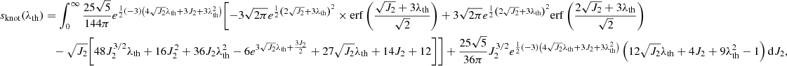 $$ \begin{aligned} s_{\rm knot}(\lambda _{\rm th})&=\int _0^\infty \frac{25 \sqrt{5}}{144 \pi } e^{\frac{1}{2} (-3) \left(4 \sqrt{J_2} \lambda _{\rm th}+3 J_2+3 \lambda _{\rm th}^2\right)} \Biggl [-3 \sqrt{2 \pi } e^{\frac{1}{2} \left(2 \sqrt{J_2}+3 \lambda _{\rm th}\right)^2} \times \mathrm{erf}\left(\frac{\sqrt{J_2}+3 \lambda _{\rm th}}{\sqrt{2}}\right) + 3 \sqrt{2 \pi } e^{\frac{1}{2} \left(2 \sqrt{J_2}+3 \lambda _{\rm th}\right)^2} \mathrm{erf}\left(\frac{2 \sqrt{J_2}+3 \lambda _{\rm th}}{\sqrt{2}}\right)\nonumber \\&\quad -\sqrt{J_2} \biggl [48 J_2^{3/2} \lambda _{\rm th}+16 J_2^2+36 J_2 \lambda _{\rm th}^2 - 6 e^{3 \sqrt{J_2} \lambda _{\rm th}+\frac{3 J_2}{2}} +27 \sqrt{J_2} \lambda _{\rm th}+14 J_2+12\biggr ]\Biggr ] +\frac{25 \sqrt{5}}{36 \pi } J_2^{3/2} e^{\frac{1}{2} (-3) \left(4 \sqrt{J_2} \lambda _{\rm th}+3 J_2+3 \lambda _{\rm th}^2\right)} \left(12 \sqrt{J_2} \lambda _{\rm th}+4 J_2+9 \lambda _{\rm th}^2-1\right) \mathrm{d}J_2, \end{aligned} $$