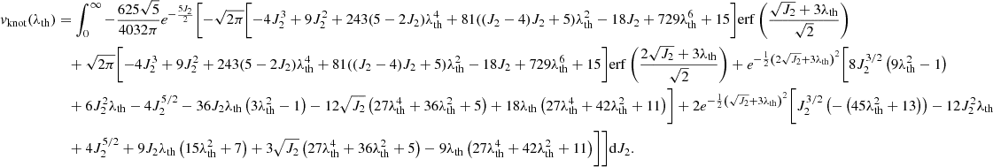 $$ \begin{aligned} v_{\rm knot}(\lambda _{\rm th})&=\int _0^\infty -\frac{625 \sqrt{5}}{4032 \pi } e^{-\frac{5 J_2}{2}} \Biggl [-\sqrt{2 \pi } \biggl [-4 J_2^3+9 J_2^2 + 243 (5-2 J_2) \lambda _{\rm th}^4 +81 ((J_2-4) J_2+5) \lambda _{\rm th}^2-18 J_2 + 729 \lambda _{\rm th}^6+15\biggr ] \mathrm{erf}\left(\frac{\sqrt{J_2}+3 \lambda _{\rm th}}{\sqrt{2}}\right)\nonumber \\&\quad +\sqrt{2 \pi } \biggl [-4 J_2^3+9 J_2^2 + 243 (5-2 J_2) \lambda _{\rm th}^4+81 ((J_2-4) J_2+5) \lambda _{\rm th}^2 -18 J_2 + 729 \lambda _{\rm th}^6+15\biggr ] \mathrm{erf}\left(\frac{2 \sqrt{J_2}+3 \lambda _{\rm th}}{\sqrt{2}}\right) +e^{-\frac{1}{2} \left(2 \sqrt{J_2}+3 \lambda _{\rm th}\right)^2} \biggl [8 J_2^{3/2} \left(9 \lambda _{\rm th}^2-1\right)\nonumber \\ &\quad +6 J_2^2 \lambda _{\rm th}-4 J_2^{5/2}-36 J_2 \lambda _{\rm th} \left(3 \lambda _{\rm th}^2-1\right) - 12 \sqrt{J_2} \left(27 \lambda _{\rm th}^4+36 \lambda _{\rm th}^2+5\right)+18 \lambda _{\rm th} \left(27 \lambda _{\rm th}^4+42 \lambda _{\rm th}^2+11\right)\biggr ] +2 e^{-\frac{1}{2} \left(\sqrt{J_2}+3 \lambda _{\rm th}\right)^2} \biggl [J_2^{3/2} \left(-\left(45 \lambda _{\rm th}^2+13\right)\right)-12 J_2^2 \lambda _{\rm th}\nonumber \\&\quad + 4 J_2^{5/2}+9 J_2 \lambda _{\rm th} \left(15 \lambda _{\rm th}^2+7\right)+3 \sqrt{J_2} \left(27 \lambda _{\rm th}^4+36 \lambda _{\rm th}^2+5\right) - 9 \lambda _{\rm th} \left(27 \lambda _{\rm th}^4+42 \lambda _{\rm th}^2+11\right)\biggr ]\Biggr ] \mathrm{d}J_2. \end{aligned} $$