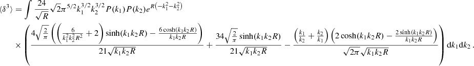$$ \begin{aligned} \langle \delta ^3 \rangle&= \int \frac{24}{\sqrt{R}} \sqrt{2} \pi ^{5/2} k_1^{3/2} k_2^{3/2} P(k_1) P(k_2) e^{R \left(-k_1^2-k_2^2\right)} \nonumber \\&\times \left(\frac{4 \sqrt{\frac{2}{\pi }} \left(\left(\frac{6}{k_1^2 k_2^2 R^2}+2\right) \sinh (k_1 k_2 R)-\frac{6 \cosh (k_1 k_2 R)}{k_1 k_2 R}\right)}{21 \sqrt{k_1 k_2 R}}+\frac{34 \sqrt{\frac{2}{\pi }} \sinh (k_1 k_2 R)}{21 \sqrt{k_1 k_2 R}}-\frac{\left(\frac{k_1}{k_2}+\frac{k_2}{k_1}\right) \left(2 \cosh (k_1 k_2 R)-\frac{2 \sinh (k_1 k_2 R)}{k_1 k_2 R}\right)}{\sqrt{2 \pi } \sqrt{k_1 k_2 R}}\right) \mathrm{d}k_1 \mathrm{d}k_2\,. \end{aligned} $$
