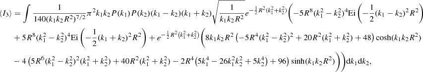 $$ \begin{aligned} \langle I_3 \rangle&= \int \frac{1}{140 (k_1 k_2 R^2)^{7/2}}\pi ^2 k_1 k_2 P(k_1) P(k_2) (k_1-k_2) (k_1+k_2) \sqrt{\frac{1}{k_1 k_2 R^2}} e^{-\frac{1}{2} R^2 (k_1^2+k_2^2)} \Biggl (-5 R^8 (k_1^2-k_2^2)^4 \mathrm{Ei}\left(-\frac{1}{2} (k_1-k_2)^2 R^2\right)\nonumber \\&+5 R^8 (k_1^2-k_2^2)^4 \mathrm{Ei}\left(-\frac{1}{2} (k_1+k_2)^2 R^2\right)+e^{-\frac{1}{2} R^2 \left(k_1^2+k_2^2\right)} \biggl (8 k_1 k_2 R^2 \left(-5 R^4 (k_1^2-k_2^2)^2+20 R^2 (k_1^2+k_2^2)+48\right) \cosh (k_1 k_2 R^2)\nonumber \\&-4 \left(5 R^6 (k_1^2-k_2^2)^2 (k_1^2+k_2^2)+40 R^2 (k_1^2+k_2^2)-2 R^4 \bigl (5 k_1^4-26 k_1^2 k_2^2+5 k_2^4\bigr )+96\right) \sinh (k_1 k_2 R^2)\biggr )\Biggr )\mathrm{d}k_1 \mathrm{d}k_2, \end{aligned} $$