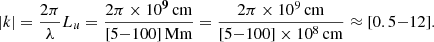 $$ \begin{aligned} |{k}| = \frac{2\pi }{\lambda } L_u = \frac{2\pi \times 10^{\boldsymbol{9}}\,\mathrm{cm}}{[5 {-} 100]\,\mathrm{Mm}} = \frac{2\pi \times 10^9\,\mathrm{cm}}{[5 {-} 100] \times 10^8\,\mathrm{cm}} \approx [0.5 {-} 12]. \end{aligned} $$