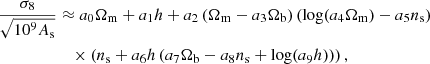 $$ \begin{aligned} \frac{\sigma _8}{\sqrt{10^9 A_{\rm s}}}&\approx a_0 \Omega _{\rm m} + a_1 h + a_2 \left( \Omega _{\rm m} - a_3 \Omega _{\rm b} \right) \left( \log (a_4 \Omega _{\rm m}) - a_5 n_{\rm s} \right) \nonumber \\&\quad \times \left( n_{\rm s} + a_6 h \left( a_7 \Omega _{\rm b} - a_8 n_{\rm s} + \log (a_9 h) \right)\right), \end{aligned} $$