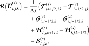 $\\begin{align*}\boldsymbol{\mathcal{R}}\left(\overline{\boldsymbol{U}}_{i, j, k}^{(s)}\right)= & \frac{1}{\Delta x}\left(\boldsymbol{\mathcal{F}}_{i+1 / 2, j, k}^{(s)}-\boldsymbol{\mathcal{F}}_{i-1 / 2, j, k}^{(s)}\right. \\& +\boldsymbol{\mathcal{G}}_{i, j+1 / 2, k}^{(s)}-\boldsymbol{\mathcal{G}}_{i, j-1 / 2, k}^{(s)}\\& \left.+\boldsymbol{\mathcal{H}}_{i, j, k+1 / 2}^{(s)}-\boldsymbol{\mathcal{H}}_{i, j, k-1 / 2}^{(s)}\right) \\& -\boldsymbol{\mathcal{S}}_{i, j, k}^{(s)},\end{align*}\]$