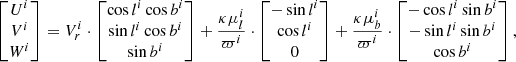 $$ \begin{aligned} \begin{bmatrix} U^i\\ V^i\\ W^i \end{bmatrix} = V_r^i \cdot \begin{bmatrix} \cos l^i \cos b^i\\ \sin l^i \cos b^i\\ \sin b^i \end{bmatrix} +\frac{\kappa \mu _l^i}{\varpi ^i} \cdot \begin{bmatrix} -\sin l^i \\ \cos l^i \\ 0 \end{bmatrix} + \frac{\kappa \mu _b^i}{\varpi ^i} \cdot \begin{bmatrix} -\cos l^i \sin b^i \\ -\sin l^i \sin b^i \\ \cos b^i \\ \end{bmatrix}, \end{aligned} $$