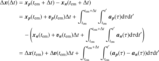 $\matrix{ {{\rm{\Delta }}x({\rm{\Delta }}t) = {x_p}\left( {{t_{{\rm{em}}}} + {\rm{\Delta }}t} \right) - {x_n}\left( {{t_{{\rm{em}}}} + {\rm{\Delta }}t} \right)} \hfill \cr {\,\,\,\,\,\,\,\,\,\,\,\,\,\,\,\,\,\, = {x_p}\left( {{t_{{\rm{em}}}}} \right) + {v_p}\left( {{t_{{\rm{em}}}}} \right){\rm{\Delta }}t + \int_{{t_{{\rm{em}}}}}^{{t_{{\rm{em}}}} + {\rm{\Delta }}t} {\int_{{t_{{\rm{em}}}}}^{t'} {{a_p}(\tau ){\rm{d}}\tau {\rm{d}}t'} } } \hfill \cr {\,\,\,\,\,\,\,\,\,\,\,\,\,\,\,\,\,\,\,\,\,\,\, - \left( {{x_n}\left( {{t_{{\rm{em}}}}} \right) + {v_n}\left( {{t_{{\rm{em}}}}} \right){\rm{\Delta }}t + \int_{{t_{{\rm{em}}}}}^{{t_{{\rm{em}}}} + {\rm{\Delta }}t} {\int_{{t_{{\rm{em}}}}}^{t'} {{a_n}(\tau ){\rm{d}}\tau {\rm{d}}t'} } } \right)} \hfill \cr {\,\,\,\,\,\,\,\,\,\,\,\,\,\,\,\,\,\,\, = {\rm{\Delta }}x\left( {{t_{{\rm{em}}}}} \right) + {\rm{\Delta }}v\left( {{t_{{\rm{em}}}}} \right){\rm{\Delta }}t + \int_{{t_{{\rm{em}}}}}^{{t_{{\rm{em}}}} + {\rm{\Delta }}t} {\int_{{t_{{\rm{em}}}}}^{t'} {\left( {{a_p}(\tau ) - {a_n}(\tau )} \right)} } {\rm{d}}\tau {\rm{d}}t'} \hfill \cr } $