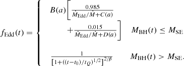 $$ \begin{aligned} f_{\rm Edd} (t) = \left\{ \begin{matrix} B(a)\bigg [\frac{0.985}{\dot{M}_{\rm Edd}/\dot{M}+C(a)}&\\ \,\,\,\,\,\,\,\,\,\,\,\,\,\,\,\,\,\, + \frac{0.015}{\dot{M}_{\rm Edd}/\dot{M} + D(a)}\bigg ]&{M_{\rm BH}}(t) \le {M_{\rm SE}} \\ \\ \frac{1}{\left[1 + (({t}-t_0)/{t}_{Q})^{1/2}\right]^{2/\beta }}&{M_{\rm BH}}(t) > {M_{\rm SE}}. \end{matrix}\right. \end{aligned} $$