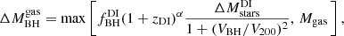 $$ \begin{aligned} \Delta {M}_{\rm BH}^\mathrm{gas} = \max \left[{f}_{\rm BH}^\mathrm{DI} (1+{z}_{\rm DI})^{\alpha } \frac{\Delta M_{\rm stars}^\mathrm{DI}}{{1 + (V_{\rm BH}/V_{200})^2}},\,M_{\rm gas}\,\right], \end{aligned} $$