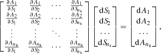 $$ \begin{aligned} \begin{bmatrix} \frac{\partial A_{1}}{\partial {S\!}_{1}}&\frac{\partial A_{1}}{\partial {S\!}_{2}}&\cdots&\frac{\partial A_{1}}{\partial {S\!}_{n_{\mathrm{s} }}}\\ \frac{\partial A_{2}}{\partial {S\!}_{1}}&\frac{\partial A_{2}}{\partial {S\!}_{2}}&\cdots&\frac{\partial A_{2}}{\partial {S\!}_{n_{\mathrm{s} }}}\\ \vdots&\vdots&\ddots&\vdots \\ \frac{\partial A_{n_{\mathrm{a} }}}{\partial {S\!}_{1}}&\frac{\partial A_{n_{\mathrm{a} }}}{\partial {S\!}_{2}}&\cdots&\frac{\partial A_{n_{\mathrm{a} }}}{\partial {S\!}_{n_{\mathrm{s} }}}\\ \end{bmatrix} \begin{bmatrix} \mathrm{d}{S\!}_{1} \\ \mathrm{d}{S\!}_{2} \\ \ldots \\ \mathrm{d}{S\!}_{n_{\mathrm{s} }} \\ \end{bmatrix} = \begin{bmatrix} \mathrm{d}A_{1} \\ \mathrm{d}A_{2} \\ \ldots \\ \mathrm{d}A_{n_{\mathrm{a} }} \\ \end{bmatrix}, \end{aligned} $$