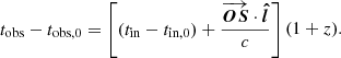 $$ \begin{aligned} t_{\rm obs}-t_{\rm obs,0}&= \left[(t_{\rm in} -t_{\rm in,0})+ \frac{\overrightarrow{\boldsymbol{OS} }\cdot \mathrm{\boldsymbol{\hat{l}}}}{c}\right](1+z). \end{aligned} $$