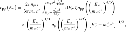 $$ \begin{aligned} \tilde{\epsilon }_{\rm pp}\left(E_{\gamma }\right)&= \frac{2c\,n_{\rm gas}}{3\pi m_\pi c^2}\,\int _{E_{\gamma }+ \frac{m_\pi ^2 c^4}{4E_{\gamma }}}^{m_\pi c^2\gamma _{\rm p,max}^{3/4}} \mathrm{d} E_\pi \, \zeta \sigma _{\rm pp}\left(\left(\frac{E_\pi }{m_\pi c^2}\right)^{4/3}\right)\nonumber \\&\quad \times \left(\frac{E_\pi }{m_\pi c^2}\right)^{1/3}\,n_{\rm p}\left(\left(\frac{E_\pi }{m_\pi c^2}\right)^{4/3}\right)\,\left[E_\pi ^2-m_\pi ^2c^4 \right]^{-1/2}, \end{aligned} $$