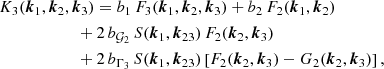 $$ \begin{aligned}&K_3(\boldsymbol{k}_1,\boldsymbol{k}_2,\boldsymbol{k}_3)= b_1 \, F_3(\boldsymbol{k}_1,\boldsymbol{k}_2,\boldsymbol{k}_3) + b_2 \, F_2(\boldsymbol{k}_1,\boldsymbol{k}_2) \nonumber \\&\qquad \quad \qquad \quad + 2 \, b_{\mathcal{G}_2} \, S(\boldsymbol{k}_1,\boldsymbol{k}_{23}) \, F_2(\boldsymbol{k}_2,\boldsymbol{k}_3) \nonumber \\&\qquad \quad \qquad \quad + 2 \, b_{\Gamma _3} \, S(\boldsymbol{k}_1,\boldsymbol{k}_{23})\left[ F_2(\boldsymbol{k}_2,\boldsymbol{k}_3)-G_2(\boldsymbol{k}_2,\boldsymbol{k}_3) \right], \end{aligned} $$