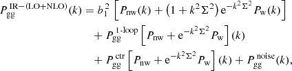 $$ \begin{aligned} P_{\rm gg}^{\,\mathrm {IR-(LO+NLO)}}(k)&= b_1^{\,2}\,\left[ P_{\rm nw}(k) + \left( 1+k^2\Sigma ^2 \right)\mathrm{e}^{-k^2\Sigma ^2}P_{\rm w}(k) \right] \nonumber \\&\quad +P_{\rm gg}^{\,\mathrm {1\text{-}loop}}\left[ P_{\rm nw}+\mathrm{e}^{-k^2\Sigma ^2}P_{\rm w} \right](k) \nonumber \\&\quad +P_{\rm gg}^{\,\mathrm {ctr}}\left[ P_{\rm nw}+\mathrm{e}^{-k^2\Sigma ^2}P_{\rm w} \right](k) +P_{\rm gg}^{\,\mathrm {noise}}(k), \end{aligned} $$