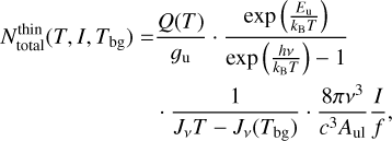 $\matrix{ {N_{{\rm{total}}}^{{\rm{thin}}}\left( {T,I,{T_{{\rm{bg}}}}} \right) = {{Q(T)} \over {{g_{\rm{u}}}}} \cdot {{\exp \left( {{{{E_{\rm{u}}}} \over {{k_{\rm{B}}}T}}} \right)} \over {\exp \left( {{{hv} \over {{k_{\rm{B}}}T}}} \right) - 1}}} \hfill \cr {\,\,\,\,\,\,\,\,\,\,\,\,\,\,\,\,\,\,\,\,\,\,\,\,\,\,\,\,\,\,\,\,\,\,\, \cdot {1 \over {{J_v}T - {J_v}\left( {{T_{{\rm{bg}}}}} \right)}} \cdot {{8\pi {v^3}} \over {{c^3}{A_{{\rm{ul}}}}}}{I \over f},} \hfill \cr } $