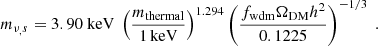 $$ \begin{aligned} m_{\nu _,s}=3.90 \ \mathrm{keV} \ \left(\frac{m_{\mathrm{thermal}}}{1\,\mathrm{keV}}\right)^{1.294}\left(\frac{f_{\mathrm{wdm}}\Omega _{\mathrm{DM}}h^2}{0.1225}\right)^{-1/3} \ . \end{aligned} $$