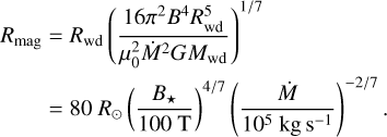 $\eqalign{ & {R_{{\rm{mag}}}} = {R_{{\rm{wd}}}}{\left( {{{16{\pi ^2}{B^4}R_{{\rm{wd}}}^5} \over {\mu _0^2{{\dot M}^2}G{M_{{\rm{wd}}}}}}} \right)^{1/7}} \cr & \,\,\,\,\,\,\,\,\,\, = 80{R_ \odot }{\left( {{{{B_ \star }} \over {100{\rm{T}}}}} \right)^{4/7}}{\left( {{{\dot M} \over {{{10}^5}{\rm{kg}}{{\rm{s}}^{ - 1}}}}} \right)^{ - 2/7}}. \cr} $