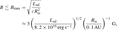 $$ \begin{aligned} B \lesssim B_{\mathrm{max}}&= \sqrt{\frac{L_{\mathrm{sd}}}{c R_{\mathrm{ts}}^2}}\nonumber \\& \approx 3 \left(\frac{L_{\mathrm{sd}}}{8.2\times 10^{35}\,\mathrm{erg}\,\mathrm{s}^{-1}}\right)^{1/2}\left(\frac{R_{\rm ts}}{0.1\,\mathrm{AU}}\right)^{-1}\,\mathrm{G}, \end{aligned} $$