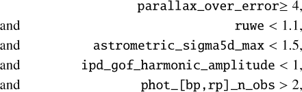 $\[\begin{array}{rr} & \text { parallax_over_error } \geq 4, \\\text { and } &\qquad \text { ruwe }<1.1, \\\text { and } &\qquad \text { astrometric_sigma5d_max }<1.5, \\\text { and } &\qquad \text { ipd_gof_harmonic_amplitude }<1, \\\text { and } &\qquad \text { phot_[bp,rp]_n_obs }>2,\end{array}\]$