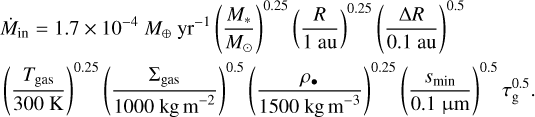 $\[\begin{aligned}& \dot{M}_{\text {in }}=1.7 \times 10^{-4} M_{\oplus} {\mathrm{~yr}^{-1}}\left(\frac{M_*}{M_{\odot}}\right)^{0.25}\left(\frac{R}{1 \mathrm{~au}}\right)^{0.25}\left(\frac{\Delta R}{0.1 \mathrm{~au}}\right)^{0.5} \\& \left(\frac{T_{~\text {gas }}}{300 \mathrm{~K}}\right)^{0.25}\left(\frac{\Sigma_{~\text {gas }}}{1000 \mathrm{~kg} \mathrm{~m}^{-2}}\right)^{0.5}\left(\frac{\rho_{\bullet}}{1500 \mathrm{~kg} \mathrm{~m}^{-3}}\right)^{0.25}\left(\frac{s_{\text {min }}}{0.1 ~\mu \mathrm{m}}\right)^{0.5} \tau_{\mathrm{g}}^{0.5}.\end{aligned}\]$