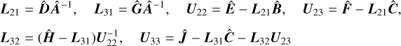 $\eqalign{ & {{\bf{L}}_{21}} = \widehat {\bf{D}}{\widehat {\bf{A}}^{ - 1}},\quad {{\bf{L}}_{31}} = \widehat {\bf{G}}{\widehat {\bf{A}}^{ - 1}},\quad {{\bf{U}}_{22}} = \widehat {\bf{E}} - {{\bf{L}}_{21}}\widehat {\bf{B}},\quad {{\bf{U}}_{23}} = \widehat {\bf{F}} - {{\bf{L}}_{21}}\widehat {\bf{C}}, \cr & {{\bf{L}}_{32}} = \left( {\widehat {\bf{H}} - {{\bf{L}}_{31}}} \right){\bf{U}}_{22}^{ - 1},\quad {{\bf{U}}_{33}} = \widehat {\bf{J}} - {{\bf{L}}_{31}}\widehat {\bf{C}} - {{\bf{L}}_{32}}{{\bf{U}}_{23}} \cr} $