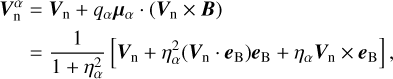 $\matrix{ {{\bf{V}}_{\rm{n}}^\alpha = {{\bf{V}}_{\rm{n}}} + {q_\alpha }{{\bf{\mu }}_\alpha } \cdot \left( {{{\bf{V}}_{\rm{n}}} \times {\bf{B}}} \right)} \hfill \cr {\,\,\,\,\,\,\,\, = {1 \over {1 + \eta _\alpha ^2}}\left[ {{{\bf{V}}_{\rm{n}}} + \eta _\alpha ^2\left( {{{\bf{V}}_{\rm{n}}} \cdot {{\bf{e}}_{\rm{B}}}} \right){{\bf{e}}_{\rm{B}}} + {\eta _\alpha }{{\bf{V}}_{\rm{n}}} \times {{\bf{e}}_{\rm{B}}}} \right],} \hfill \cr } $
