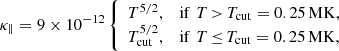 $$ \begin{aligned} \kappa _{\parallel } = 9 \times 10^{-12} \left\{ \begin{array}{ll} T^{5/2},&\mathrm{if}\,\,T\,{>}\,T_{\mathrm{cut} }=0.25\,\mathrm{MK}, \\ T_{\mathrm{cut} }^{5/2},&\mathrm{if}\,\,T\,{\le }\,T_{\mathrm{cut} }=0.25\,\mathrm{MK}, \end{array}\right. \end{aligned} $$