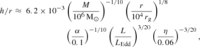 $$ \begin{aligned} \begin{aligned} h/r \approx \; 6.2 \times 10^{-3}&\left(\frac{M}{10^6 \,\mathrm{M}_{\odot }}\right)^{-1/10} \left(\frac{r}{10^4 \, r_g}\right)^{1/8} \\&\left(\frac{\alpha }{0.1}\right)^{-1/10} \left(\frac{L}{L_{\rm Edd}}\right)^{3/20} \left(\frac{\eta }{0.06}\right)^{-3/20}, \end{aligned} \end{aligned} $$