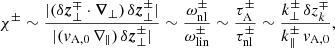 $$ \begin{aligned} \chi ^\pm \sim \frac{|(\delta \boldsymbol{z}_\perp ^\mp \cdot \boldsymbol{\nabla }_\perp )\,\delta \boldsymbol{z}_\perp ^\pm |}{|(v_{\rm A,0}\,\nabla _\Vert )\,\delta \boldsymbol{z}_\perp ^\pm |} \sim \frac{\omega _{\rm nl}^\pm }{\omega _{\rm lin}^\pm } \sim \frac{\tau _{\rm A}^\pm }{\tau _{\rm nl}^\pm } \sim \frac{k_\perp ^\pm \, \delta z_k^\mp }{k_\Vert ^\pm \, v_{\rm A,0}}, \end{aligned} $$
