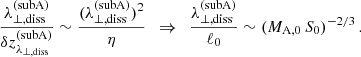 $$ \begin{aligned} \frac{\lambda _{\perp ,\mathrm{diss}}^\mathrm{(subA)}}{\delta z_{\lambda _{\perp ,\mathrm{diss}}}^\mathrm{(subA)}} \sim \frac{(\lambda _{\perp ,\mathrm{diss}}^\mathrm{(subA)})^2}{\eta } \,\,\,\Rightarrow \,\,\, \frac{\lambda _{\perp ,\mathrm{diss}}^\mathrm{(subA)}}{\ell _0} \sim (M_{\rm A,0}\,S_0)^{-2/3}\,. \end{aligned} $$