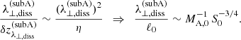 $$ \begin{aligned} \frac{\lambda _{\perp ,\mathrm{diss}}^\mathrm{(subA)}}{\delta z_{\lambda _{\perp ,\mathrm{diss}}}^\mathrm{(subA)}} \sim \frac{(\lambda _{\perp ,\mathrm{diss}}^\mathrm{(subA)})^2}{\eta } \,\,\,\Rightarrow \,\,\, \frac{\lambda _{\perp ,\mathrm{diss}}^\mathrm{(subA)}}{\ell _0} \sim M_{\rm A,0}^{-1}\,S_0^{-3/4}. \end{aligned} $$