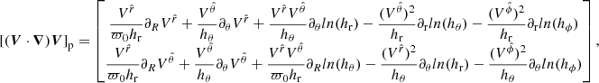 $$ \begin{aligned}{[(\boldsymbol{V} \cdot \boldsymbol{\nabla })\boldsymbol{V}]}_{\rm p}= \begin{bmatrix} \dfrac{V^{\hat{r}}}{\varpi _0 h_{\rm r}} \partial _R V^{\hat{r}}+ \dfrac{V^{\hat{\theta }}}{ h_{\theta }} \partial _{\theta } V^{\hat{r}}+ \dfrac{V^{\hat{r}} V^{\hat{\theta }}}{ h_{\theta }} \partial _{\theta }ln(h_{\rm r})- \dfrac{ (V^{\hat{\theta }}) ^2}{ h_{\rm r}} \partial _{\rm r} ln(h_{\theta })- \dfrac{ (V^{\hat{\phi }}) ^2}{ h_{\rm r}} \partial _{\rm r} ln(h_{\phi }) \\ \dfrac{V^{\hat{r}}}{\varpi _0 h_{\rm r}} \partial _R V^{\hat{\theta }}+ \dfrac{V^{\hat{\theta }}}{ h_{\theta }} \partial _{\theta } V^{\hat{\theta }}+ \dfrac{V^{\hat{r}} V^{\hat{\theta }}}{\varpi _0 h_{\rm r}} \partial _R ln(h_{\theta })- \dfrac{ (V^{\hat{r}}) ^2}{ h_{\theta }} \partial _{\theta } ln(h_{\rm r})- \dfrac{ (V^{\hat{\phi }}) ^2}{ h_{\theta }} \partial _{\theta } ln(h_{\phi }) \end{bmatrix} ,\end{aligned} $$