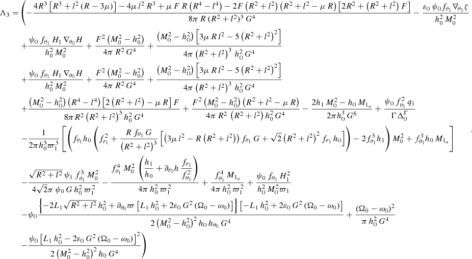 $$ \begin{aligned} \begin{aligned} \Lambda _3 =&\left(- \dfrac{4 R^3 \left[R^3 +l^2 \left(R-3 \mu \right)\right] -4 \mu \,l^2 \, R^3 + \mu \, F \, R \left(R^4-l^4 \right)- 2 F \left(R^2+l^2\right) \left(R^2+l^2-\mu \,R\right) \left[ 2 R^2+\left(R^2+l^2\right)F \right] }{8 \pi \, R \,(R^2+l^2)^3 \, G^4} -\dfrac{\varepsilon _0 \, \psi _0 f_{\theta _1} \nabla _{\theta _1} \zeta }{h_0^2 \,M_0^2} \right.\\&\left. +\dfrac{\psi _0 \, f_{\theta _1} \, H_1 \, \nabla _{\theta _0} H }{h_0^2 \,M_0^2}+\dfrac{F^2 \left(M_0^2-h_0^2\right)}{4\pi \, R^2 \,G^4} +\dfrac{\left(M_0^2-h_0^2\right)\left[ 3 \mu \,R \, l^2 -5\left(R^2+l^2\right)^2 \right]}{4 \pi \left(R^2+l^2\right)^3 \, h_0^2 \, G^4} \right.\\&\left. +\dfrac{\psi _0 \, f_{\theta _1} \, H_1 \, \nabla _{\theta _0} H }{h_0^2 \,M_0^2}+\dfrac{F^2 \left(M_0^2-h_0^2\right)}{4\pi \, R^2 \,G^4} +\dfrac{\left(M_0^2-h_0^2\right)\left[ 3 \mu \,R \, l^2 -5\left(R^2+l^2\right)^2 \right]}{4 \pi \left(R^2+l^2\right)^3 \, h_0^2 \, G^4} \right.\\&\left. + \dfrac{\left(M_0^2-h_0^2\right) \left(R^4-l^4\right) \left[ 2\left(R^2+l^2\right) -\mu \, R \right]F}{8 \pi R^2 \left(R^2+l^2\right)^3 h_0^2 \, G^4} +\dfrac{F^2 \left(M_0^2-h_0^2\right) \left( R^2+l^2- \mu \, R\right)}{4 \pi \, R^2 \,\left(R^2+l^2\right) h_0^2 \, G^4} -\dfrac{2 h_1 \, M_0^2- h_0 \, M_{1_a}}{2 \pi h_0^3 \, G^6}+ \dfrac{\psi _0 \, f_{\theta _1}^2 \,q_1}{\Gamma \Delta _0^{\Gamma }} \right.\\&\left. -\dfrac{1}{2 \pi h_0^3 \varpi _1^3}\left[ \left(f_{\theta _1} h_0 \left( f_{r_1}^2 +\dfrac{R \, f_{\theta _1} \, G}{\left(R^2+l^2\right)^3} \left[\left(3 \mu \, l^2 -R \left(R^2+l^2\right) \right) f_{\theta _1} \, G + \sqrt{2} \left(R^2+l^2\right)^2 f_{r_1} \, h_0 \right]\right)-2f_{\theta _1}^3 h_1 \right)M_0^2 + f_{\theta _1}^3 h_0 \, M_{1_a} \right] \right.\\&\left. - \dfrac{\sqrt{R^2+l^2} \, \psi _1 \, f_{\theta _1}^3 \, M_0^2}{4 \sqrt{2} \pi \, \psi _0 \, G \, h_0^2 \, \varpi _1^2} -\dfrac{f_{\theta _1}^4 \, M_0^2 \,\left(\dfrac{h_1}{h_0}+\partial _{r_0} h \, \dfrac{f_{r_1}}{f_{\theta _1}^2}\right)}{4 \pi \, h_0^2 \,\varpi _1^2} +\dfrac{f_{\theta _1}^4 \,M_{1_a} }{4 \pi \, h_0^2 \,\varpi _1^2} +\dfrac{\psi _0 \, f_{\theta _1} \, H_1^2}{h_0^2 \, M_0^2 \varpi _1} \right.\\&\left. - \psi _0 \dfrac{\left\{ -2L_1\sqrt{R^2+l^2} \,h_0^2+ \partial _{\theta _0} \varpi \left[L_1 \, h_0^2 +2 \varepsilon _0 \, G^2 \left(\Omega _0 - \omega _0 \right) \right]\right\} \left[-L_1 \,h_0^2 + 2 \varepsilon _0 \, G^2 \left(\Omega _0 - \omega _0 \right) \right] }{2\left(M_0^2-h_0^2\right)^2 h_0 \, h_{\theta _0} \, G^4}+\dfrac{\left(\Omega _0 - \omega _0 \right)^2}{\pi \, h_0^2 \, G^4} \right.\\&\left. - \dfrac{\psi _0 \left[L_1 \, h_0^2 - 2 \varepsilon _0 \, G^2 \left(\Omega _0 - \omega _0 \right) \right]^2}{2\left(M_0^2-h_0^2\right)^2 h_0 \, G^4} \right) \end{aligned} .\end{aligned} $$