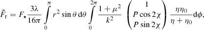 $$ \begin{aligned} \tilde{F}_\mathrm{r} = F_\star \frac{3\lambda }{16\pi } \int \limits _0^{\pi } r^2 \sin \theta \,\mathrm{d} \theta \int \limits _0^{2\pi } \frac{1+\mu ^2}{k^2} \ \left( \begin{matrix} 1 \\ P \cos 2\chi \\ P \sin 2\chi \end{matrix} \right) \frac{\eta \eta _0}{\eta +\eta _0} \mathrm{d} \phi , \end{aligned} $$