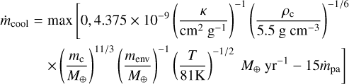 $\[\begin{aligned}\dot{m}_{\text {cool }}= & \max \left[0,4.375 \times 10^{-9}\left(\frac{\kappa}{\mathrm{cm}^2 \mathrm{~g}^{-1}}\right)^{-1}\left(\frac{\rho_{\mathrm{c}}}{5.5 \mathrm{~g} \mathrm{~cm}^{-3}}\right)^{-1 / 6}\right. \\& \left.\times\left(\frac{m_{\mathrm{c}}}{M_{\oplus}}\right)^{11 / 3}\left(\frac{m_{\mathrm{env}}}{M_{\oplus}}\right)^{-1}\left(\frac{T}{81 \mathrm{~K}}\right)^{-1 / 2} M_{\oplus} \mathrm{~yr}^{-1}-15 \dot{m}_{\mathrm{pa}}\right]\end{aligned}\]$