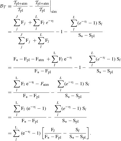 $$ \begin{aligned} \mathcal{B_T} &\equiv \dfrac{\mathcal{T} _{\mathrm{pl+atm}}}{\mathcal{T} _{\mathrm{pl}}} -\left.\dfrac{\mathcal{T} _{\mathrm{pl+atm}}}{\mathcal{T} _{\mathrm{pl}}}\right|_{\mathrm{sim}} \nonumber \\& = \frac{\displaystyle \sum \limits _j^J \mathrm{F}_j \ +\displaystyle \sum \limits _l^L \mathrm{F}_l\ e^{-\tau _l}}{\displaystyle \sum \limits _j^J \mathrm{F}_j \ +\displaystyle \sum \limits _l^L \mathrm{F}_l} - 1 - \ \frac{\displaystyle \sum \limits _l^L (e^{-\tau _l} - 1) \ \mathrm{S}_l}{\mathrm{S_* - S_{pl}}} \nonumber \\& = \frac{\mathrm{F_* - F_{pl} - F_{atm}} \ +\displaystyle \sum \limits _l^\mathrm{L} \mathrm{F}_l\ \mathrm{e}^{-\tau _l}}{\mathrm{F_* - F_{pl}}} - 1 - \ \frac{\displaystyle \sum \limits _l^L (e^{-\tau _l} - 1) \ {\mathrm{S}_l}}{\mathrm{S_* - S_{pl}}} \nonumber \\& = \frac{{\displaystyle \sum \limits _l^\mathrm{L} \mathrm{F}_l\ \mathrm{e}^{-\tau _l} - F_{\rm atm}}}{\mathrm{F_* - F_{pl}}} - \ \frac{\displaystyle \sum \limits _l^L (e^{-\tau _l} - 1) \ {\mathrm{S}_l}}{\mathrm{S_* - S_{\rm pl}}} \nonumber \\& = \frac{{\displaystyle \sum \limits _l^\mathrm{L} \mathrm{F}_l\ (\mathrm{e}^{-\tau _l} - 1)}}{\mathrm{F_* - F_{pl}}} - \ \frac{\displaystyle \sum \limits _l^L (e^{-\tau _l} - 1) \ {\mathrm{S}_l}}{\mathrm{S_* - S_{pl}}} \nonumber \\& = {\displaystyle \sum \limits _l^\mathrm{L}\ (\mathrm{e}^{-\tau _l} - 1)}\left[\frac{\mathrm{F}_l}{\mathrm{F_* - F_{pl}}} - \ \frac{\mathrm{S}_l}{\mathrm{S_* - S_{pl}}}\right]. \end{aligned} $$