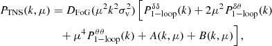 $$ \begin{aligned} P_{\rm TNS}(k,\mu )&= D_{\rm FoG}(\mu ^2 k^2 \sigma _{\rm v}^2) \, \Big [P_{\rm 1-loop}^{\delta \delta } (k) + 2 \mu ^2 P_{\rm 1-loop}^{\delta \theta }(k) \nonumber \\&\quad + \mu ^4 P_{\rm 1-loop}^{\theta \theta } (k) + A(k,\mu ) + B(k,\mu ) \Big ] \, , \end{aligned} $$