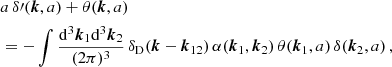 $$ \begin{aligned}&a \, \delta \prime (\boldsymbol{k},a)+\theta (\boldsymbol{k},a) \nonumber \\&= - \int \frac{\mathrm{d} ^3{\boldsymbol{k}}_1 \mathrm{d} ^3{\boldsymbol{k}}_2}{(2\pi )^3} \, \delta _{\rm D}(\boldsymbol{k}-{\boldsymbol{k}}_{12}) \, \alpha ({\boldsymbol{k}}_1,{\boldsymbol{k}}_2)\,\theta ({\boldsymbol{k}}_1,a) \, \delta ({\boldsymbol{k}}_2,a)\,, \end{aligned} $$