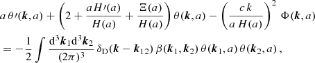 $$ \begin{aligned} &a \, \theta \prime (\boldsymbol{k},a)+ \left(2+ \frac{a H\prime (a)}{H(a)} + \frac{\Xi (a)}{H(a )} \right)\theta (\boldsymbol{k},a) -\left(\frac{c \, k}{a\,H(a)}\right)^2\, \Phi (\boldsymbol{k},a) \nonumber \\&=-\frac{1}{2}\int \frac{\mathrm{d} ^3{\boldsymbol{k}}_1\mathrm{d} ^3{\boldsymbol{k}}_2}{(2\pi )^3} \, \delta _{\rm D}(\boldsymbol{k}-{\boldsymbol{k}}_{12}) \, \beta ({\boldsymbol{k}}_1,{\boldsymbol{k}}_2)\,\theta ({\boldsymbol{k}}_1,a) \, \theta ({\boldsymbol{k}}_2,a)\,, \end{aligned} $$